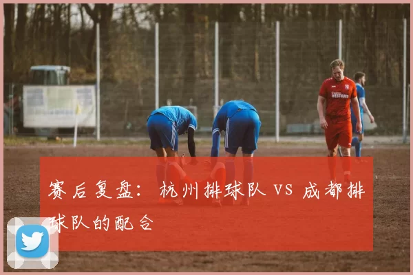 赛后复盘：杭州排球队 vs 成都排球队的配合