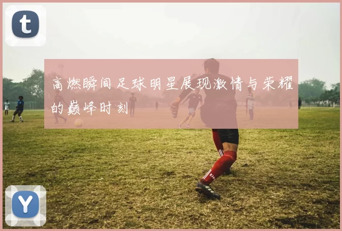 高燃瞬间足球明星展现激情与荣耀的巅峰时刻