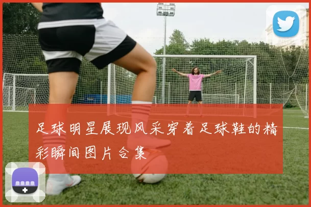 足球明星展现风采穿着足球鞋的精彩瞬间图片合集