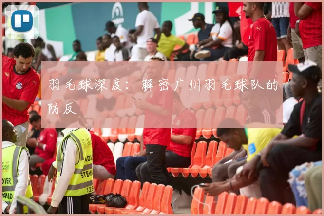 羽毛球深度：解密广州羽毛球队的防反