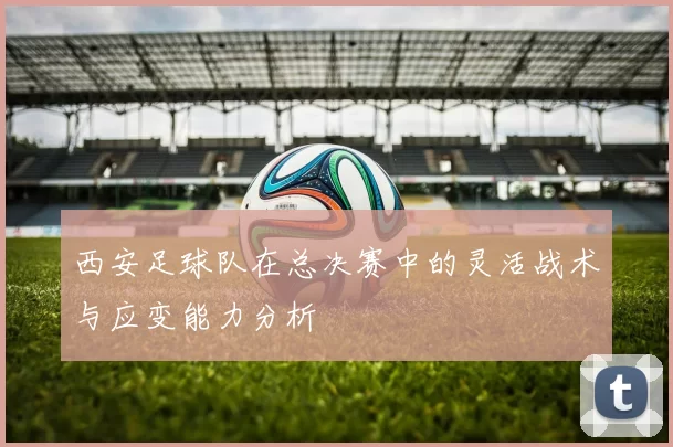 西安足球队在总决赛中的灵活战术与应变能力分析