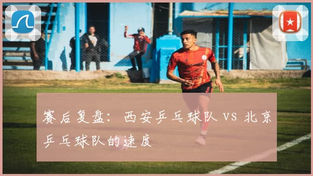 赛后复盘：西安乒乓球队 vs 北京乒乓球队的速度