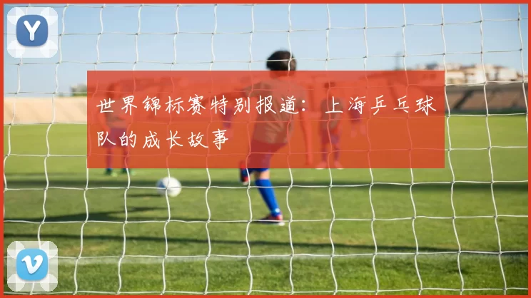 世界锦标赛特别报道：上海乒乓球队的成长故事