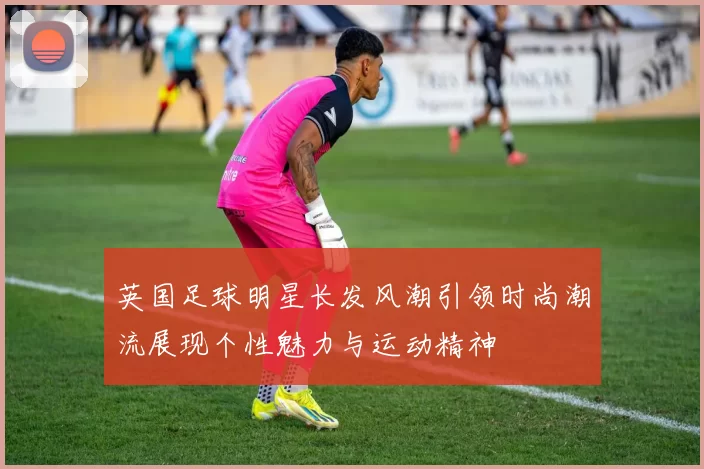 英国足球明星长发风潮引领时尚潮流展现个性魅力与运动精神