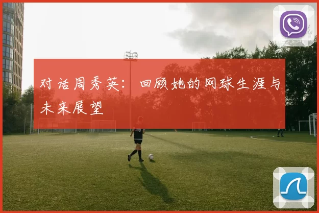 对话周秀英：回顾她的网球生涯与未来展望