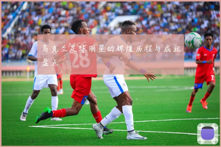 乌克兰足球明星的辉煌历程与成就盘点